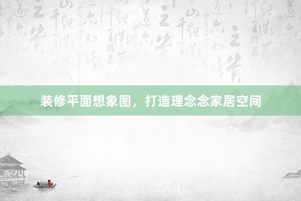 装修平面想象图，打造理念念家居空间